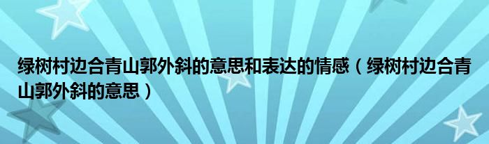 綠樹村邊合青山郭外斜的意思和表達(dá)的情感（綠樹村邊合青山郭外斜的意思）