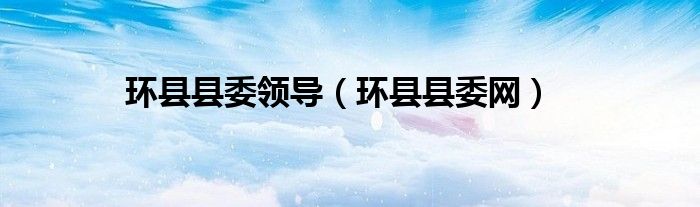 環(huán)縣縣委領(lǐng)導（環(huán)縣縣委網(wǎng)）