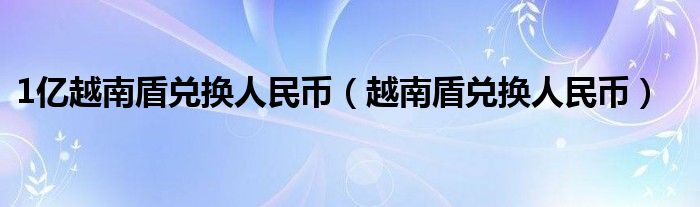 1億越南盾兌換人民幣（越南盾兌換人民幣）
