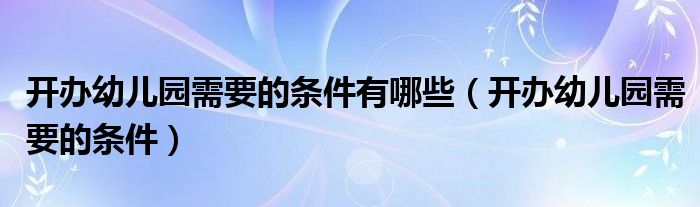 開辦幼兒園需要的條件有哪些（開辦幼兒園需要的條件）