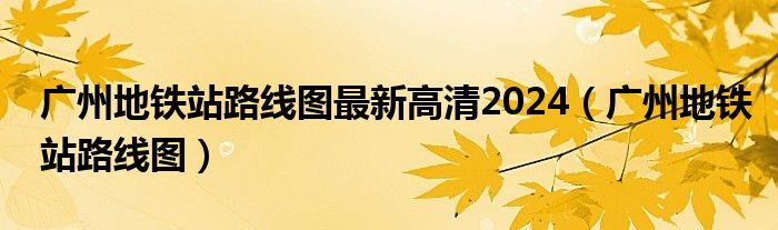 廣州地鐵站路線圖最新高清2024（廣州地鐵站路線圖）
