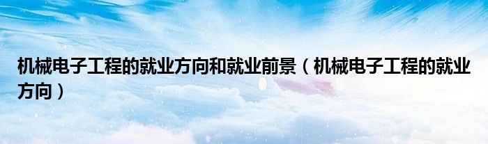 機械電子工程的就業(yè)方向和就業(yè)前景（機械電子工程的就業(yè)方向）