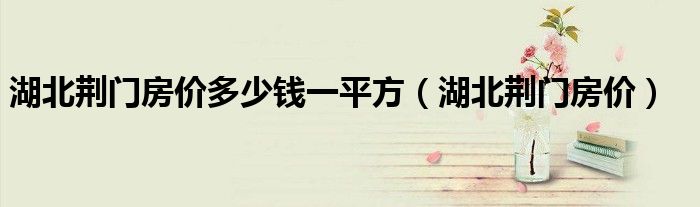 湖北荊門(mén)房?jī)r(jià)多少錢(qián)一平方（湖北荊門(mén)房?jī)r(jià)）