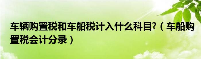 車輛購(gòu)置稅和車船稅計(jì)入什么科目?（車船購(gòu)置稅會(huì)計(jì)分錄）