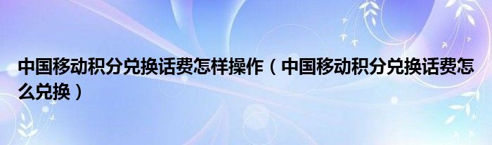 中國移動積分兌換話費怎樣操作（中國移動積分兌換話費怎么兌換）