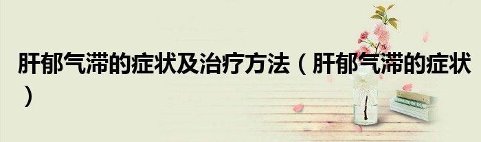 肝郁氣滯的癥狀及治療方法（肝郁氣滯的癥狀）