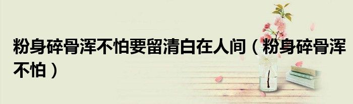 粉身碎骨渾不怕要留清白在人間（粉身碎骨渾不怕）