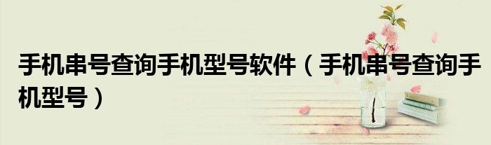 手機(jī)串號查詢手機(jī)型號軟件（手機(jī)串號查詢手機(jī)型號）