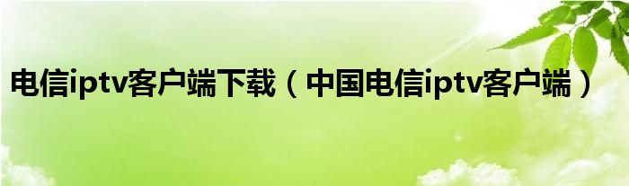 電信iptv客戶端下載（中國電信iptv客戶端）