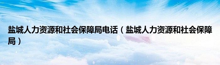 鹽城人力資源和社會(huì)保障局電話（鹽城人力資源和社會(huì)保障局）