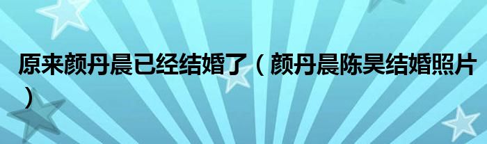 原來顏丹晨已經(jīng)結(jié)婚了（顏丹晨陳昊結(jié)婚照片）