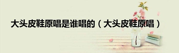 大頭皮鞋原唱是誰唱的（大頭皮鞋原唱）