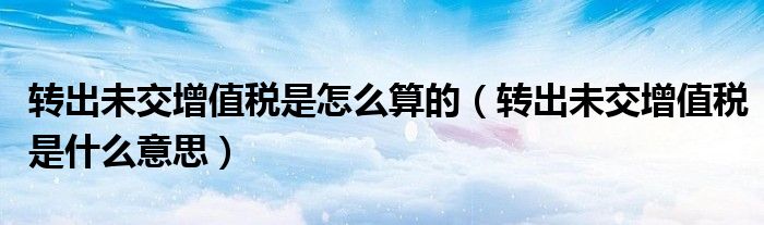 轉(zhuǎn)出未交增值稅是怎么算的（轉(zhuǎn)出未交增值稅是什么意思）