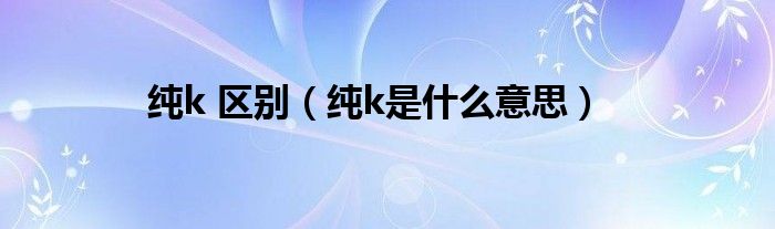 純k 區(qū)別（純k是什么意思）