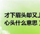 才下眉頭卻又上心頭什么意思（才下眉頭卻上心頭什么意思）