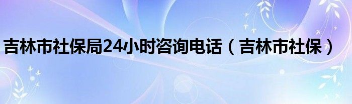 吉林市社保局24小時咨詢電話（吉林市社保）