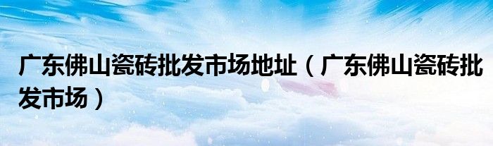 廣東佛山瓷磚批發(fā)市場地址（廣東佛山瓷磚批發(fā)市場）