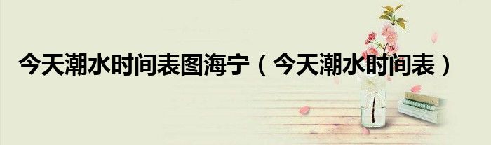 今天潮水時間表圖海寧（今天潮水時間表）