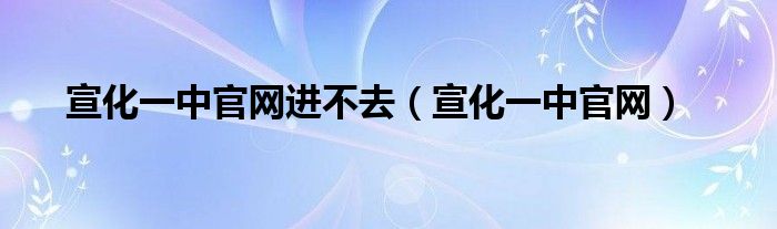 宣化一中官網(wǎng)進(jìn)不去（宣化一中官網(wǎng)）
