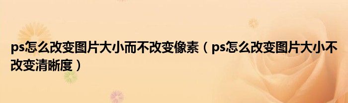 ps怎么改變圖片大小而不改變像素（ps怎么改變圖片大小不改變清晰度）