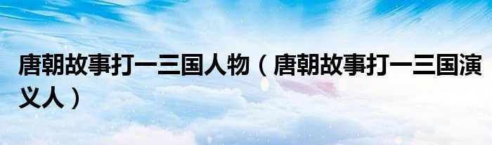 唐朝故事打一三國(guó)人物（唐朝故事打一三國(guó)演義人）