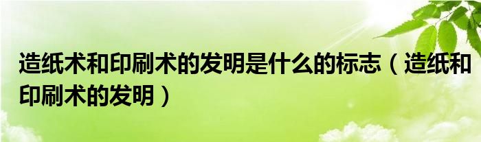 造紙術(shù)和印刷術(shù)的發(fā)明是什么的標(biāo)志（造紙和印刷術(shù)的發(fā)明）