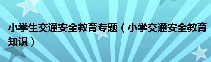 小學(xué)生交通安全教育專題（小學(xué)交通安全教育知識(shí)）
