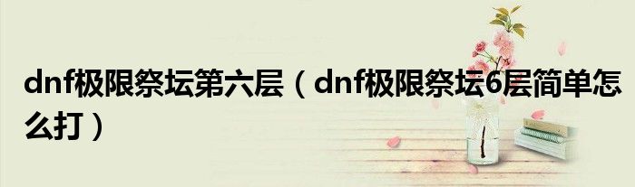 dnf極限祭壇第六層（dnf極限祭壇6層簡(jiǎn)單怎么打）