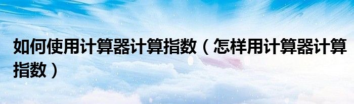 如何使用計(jì)算器計(jì)算指數(shù)（怎樣用計(jì)算器計(jì)算指數(shù)）