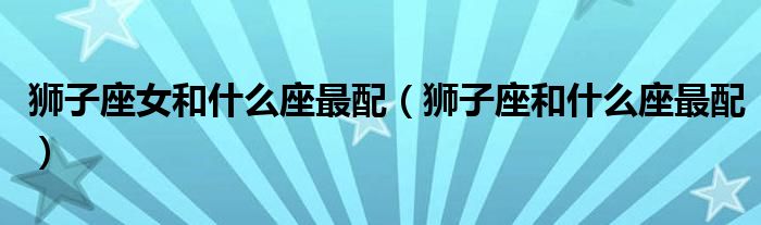 獅子座女和什么座最配（獅子座和什么座最配）