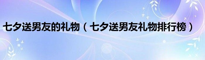 七夕送男友的禮物（七夕送男友禮物排行榜）