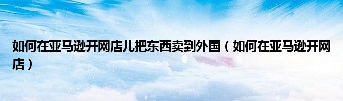 如何在亞馬遜開(kāi)網(wǎng)店兒把東西賣到外國(guó)（如何在亞馬遜開(kāi)網(wǎng)店）