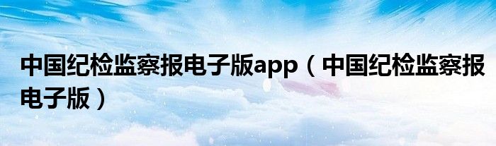 中國紀(jì)檢監(jiān)察報電子版app（中國紀(jì)檢監(jiān)察報電子版）