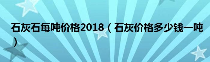 石灰石每噸價格2018（石灰價格多少錢一噸）