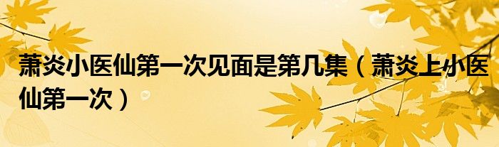 蕭炎小醫(yī)仙第一次見面是第幾集（蕭炎上小醫(yī)仙第一次）