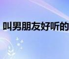 叫男朋友好聽的名字（適合叫男朋友的昵稱）