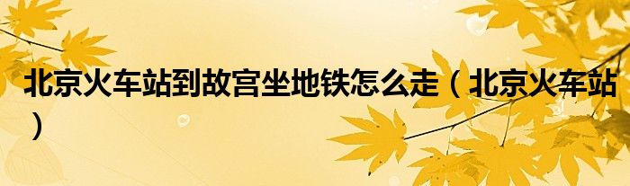 北京火車站到故宮坐地鐵怎么走（北京火車站）