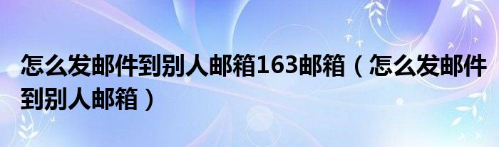 怎么發(fā)郵件到別人郵箱163郵箱（怎么發(fā)郵件到別人郵箱）