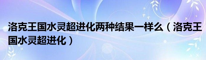 洛克王國(guó)水靈超進(jìn)化兩種結(jié)果一樣么（洛克王國(guó)水靈超進(jìn)化）