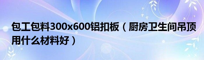 包工包料300x600鋁扣板（廚房衛(wèi)生間吊頂用什么材料好）