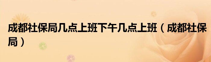 成都社保局幾點(diǎn)上班下午幾點(diǎn)上班（成都社保局）