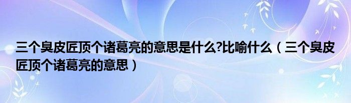 三個(gè)臭皮匠頂個(gè)諸葛亮的意思是什么?比喻什么（三個(gè)臭皮匠頂個(gè)諸葛亮的意思）