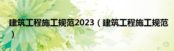 建筑工程施工規(guī)范2023（建筑工程施工規(guī)范）