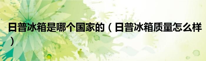日普冰箱是哪個(gè)國(guó)家的（日普冰箱質(zhì)量怎么樣）