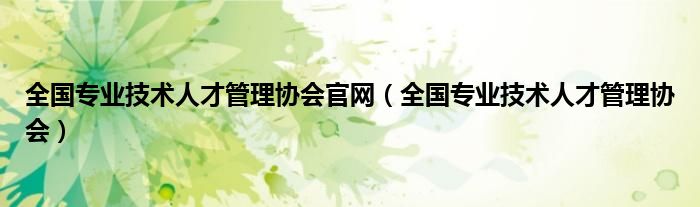 全國專業(yè)技術(shù)人才管理協(xié)會官網(wǎng)（全國專業(yè)技術(shù)人才管理協(xié)會）