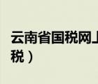 云南省國稅網(wǎng)上辦稅平臺（云南省國稅網(wǎng)上辦稅）