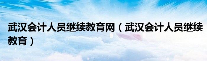 武漢會計(jì)人員繼續(xù)教育網(wǎng)（武漢會計(jì)人員繼續(xù)教育）