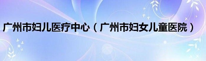 廣州市婦兒醫(yī)療中心（廣州市婦女兒童醫(yī)院）