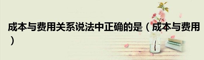 成本與費(fèi)用關(guān)系說法中正確的是（成本與費(fèi)用）