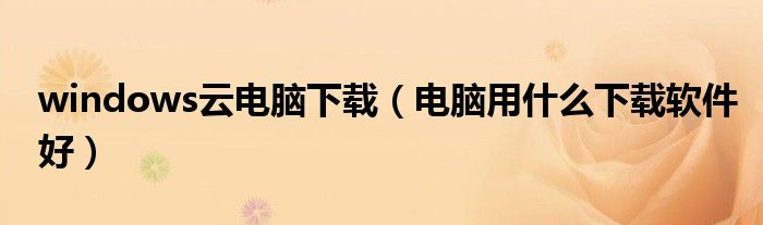 windows云電腦下載（電腦用什么下載軟件好）